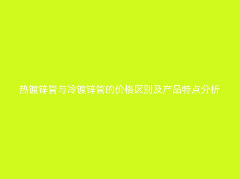 熱鍍鋅管與冷鍍鋅管的價格區別及產品特點分析