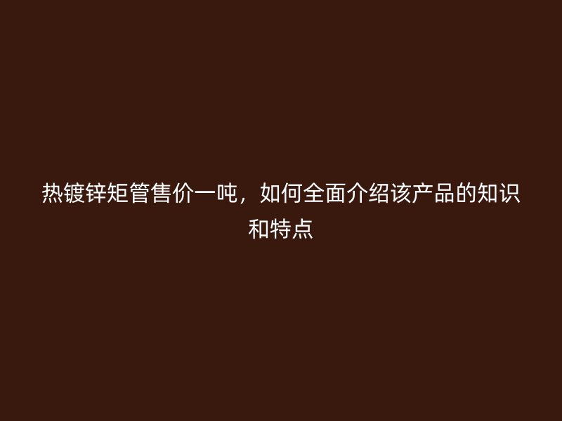 熱鍍鋅矩管售價一噸，如何全面介紹該產(chǎn)品的知識和特點