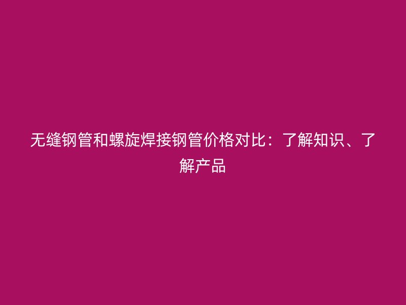 無縫鋼管和螺旋焊接鋼管價格對比:了解知識、了解產品