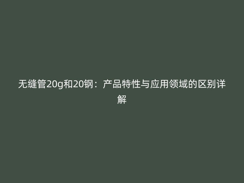 無縫管20g和20鋼：產品特性與應用領域的區別詳解