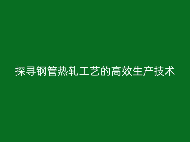 探尋鋼管熱軋工藝的高效生產技術