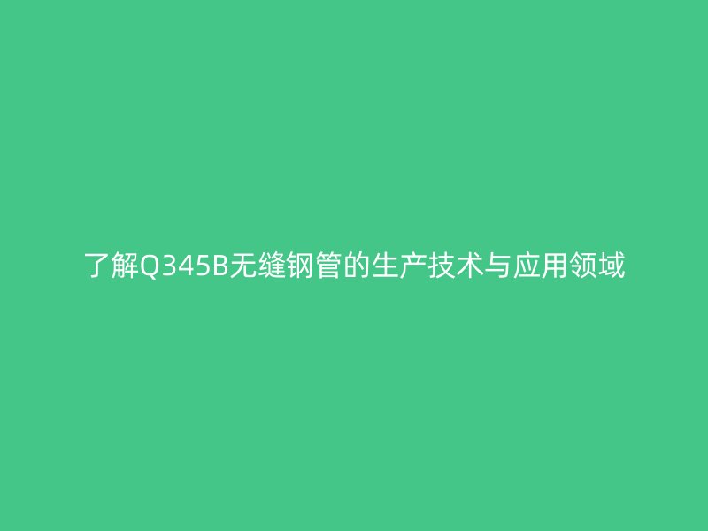 了解Q345B無縫鋼管的生產(chǎn)技術(shù)與應(yīng)用領(lǐng)域