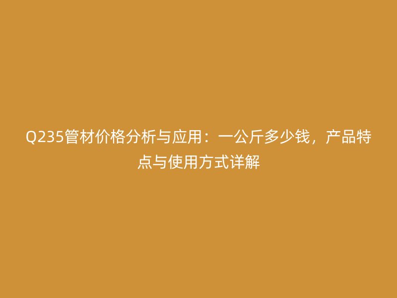 Q235管材價格分析與應用：一公斤多少錢，產(chǎn)品特點與使用方式詳解