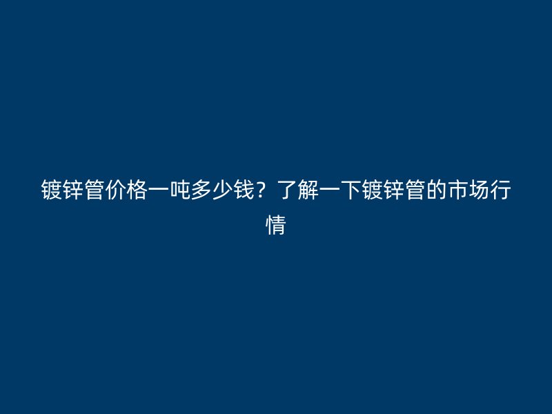 鍍鋅管價格一噸多少錢?了解一下鍍鋅管的市場行情
