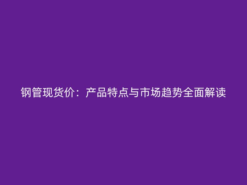 鋼管現貨價：產品特點與市場趨勢全面解讀