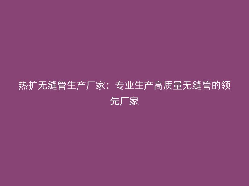熱擴無縫管生產廠家：專業生產高質量無縫管的領先廠家