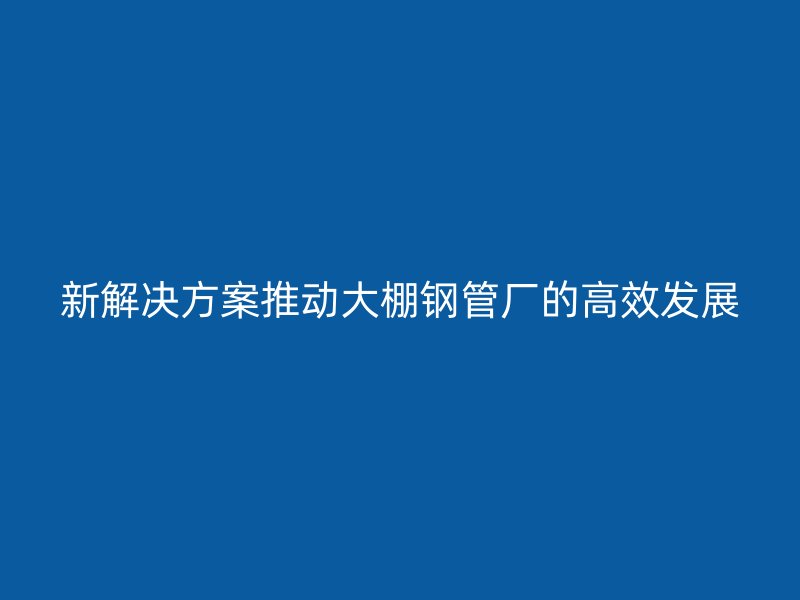 新解決方案推動大棚鋼管廠的高效發展