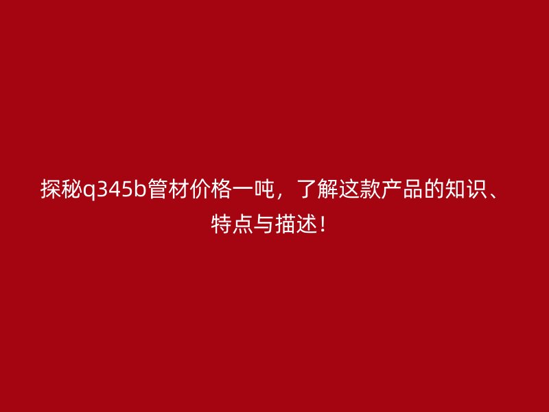探秘q345b管材價格一噸，了解這款產品的知識、特點與描述！