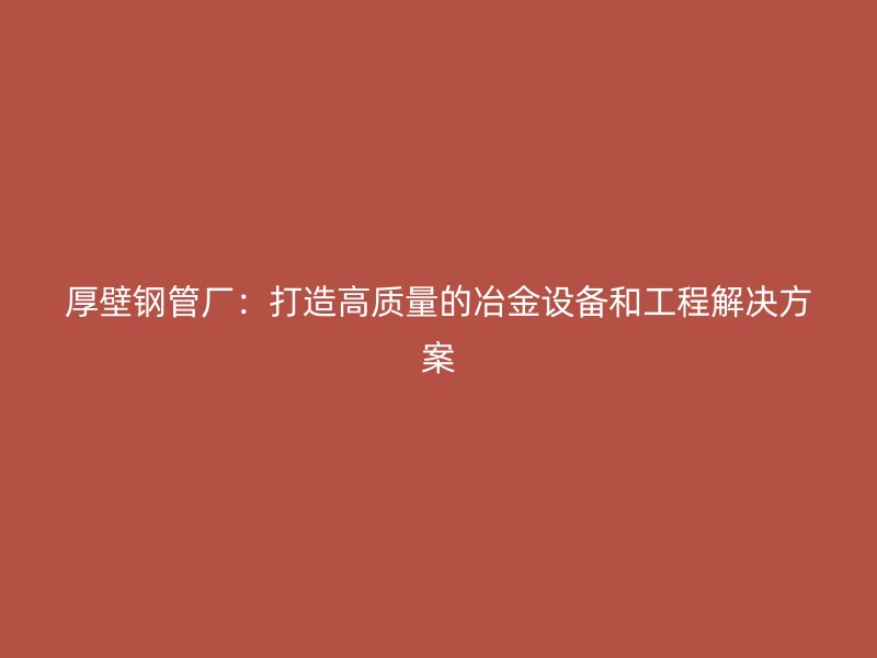 厚壁鋼管廠:打造高質量的冶金設備和工程解決方案