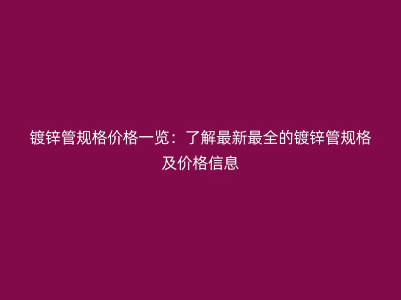 鍍鋅管規格價格一覽：了解最新最全的鍍鋅管規格及價格信息