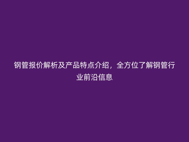 鋼管報價解析及產(chǎn)品特點介紹，全方位了解鋼管行業(yè)前沿信息