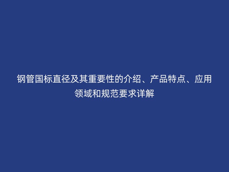 鋼管國標直徑及其重要性的介紹、產品特點、應用領域和規范要求詳解