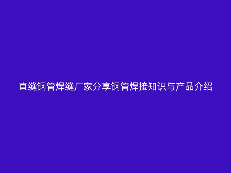直縫鋼管焊縫廠家分享鋼管焊接知識與產(chǎn)品介紹