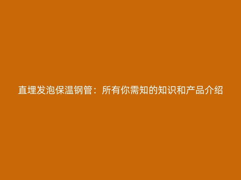 直埋發泡保溫鋼管：所有你需知的知識和產品介紹