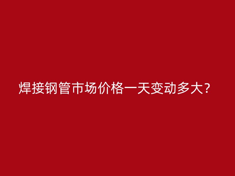 焊接鋼管市場價格一天變動多大?