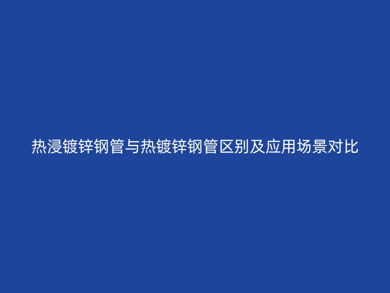 熱浸鍍鋅鋼管與熱鍍鋅鋼管區(qū)別及應用場景對比