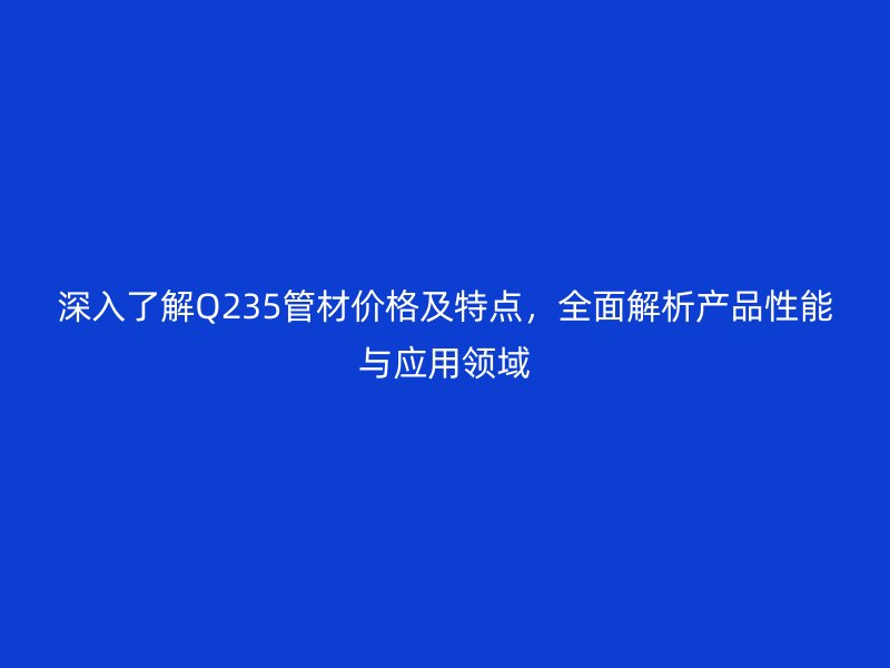 深入了解Q235管材價格及特點，全面解析產品性能與應用領域