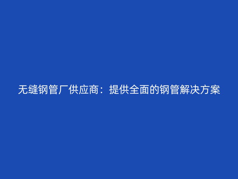 無縫鋼管廠供應商:提供全面的鋼管解決方案