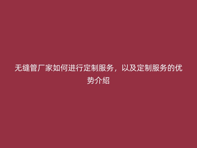 無縫管廠家如何進行定制服務，以及定制服務的優勢介紹