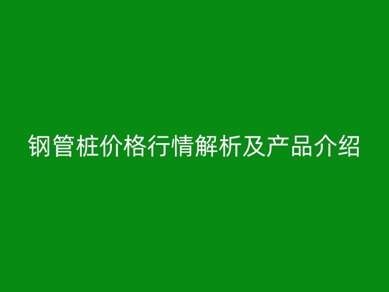 鋼管樁價格行情解析及產品介紹