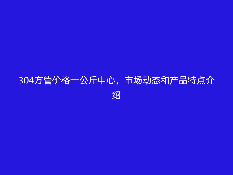 304方管價格一公斤中心，市場動態和產品特點介紹