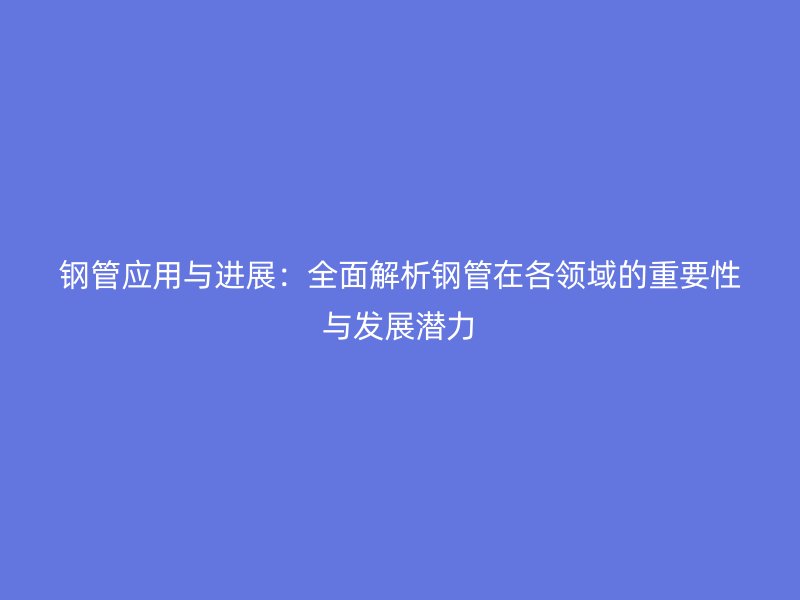 鋼管應用與進展：全面解析鋼管在各領域的重要性與發展潛力