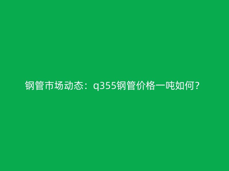 鋼管市場(chǎng)動(dòng)態(tài):q355鋼管價(jià)格一噸如何?
