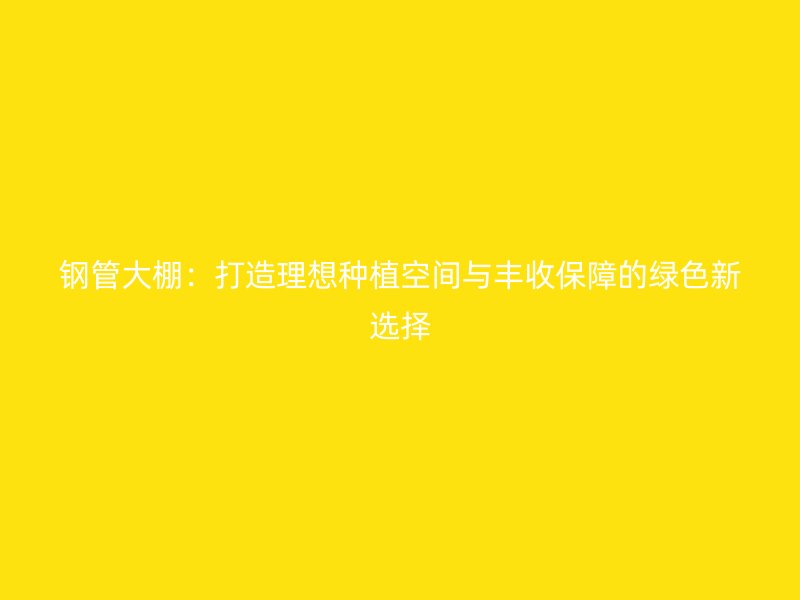 鋼管大棚:打造理想種植空間與豐收保障的綠色新選擇