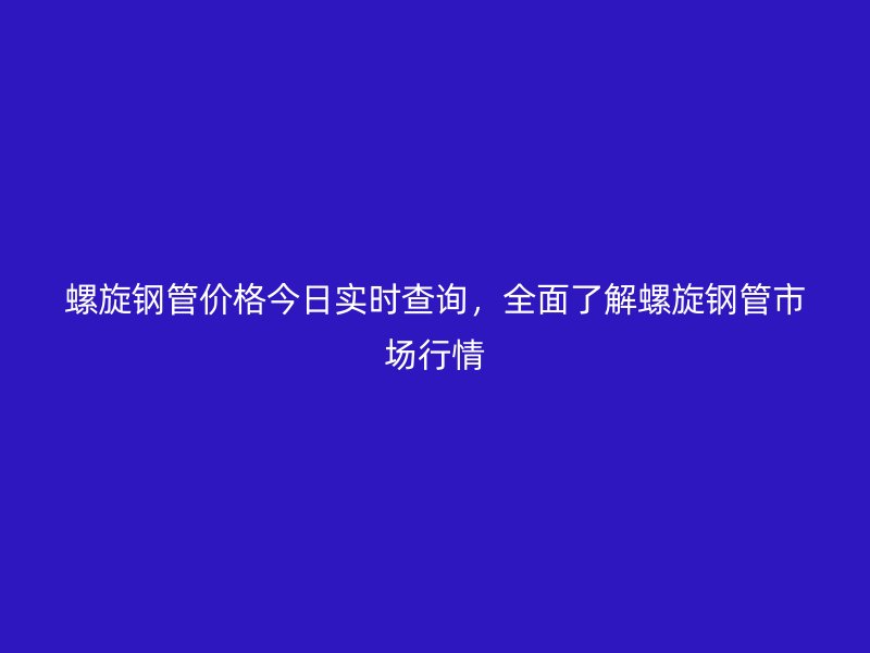 螺旋鋼管價格今日實時查詢，全面了解螺旋鋼管市場行情