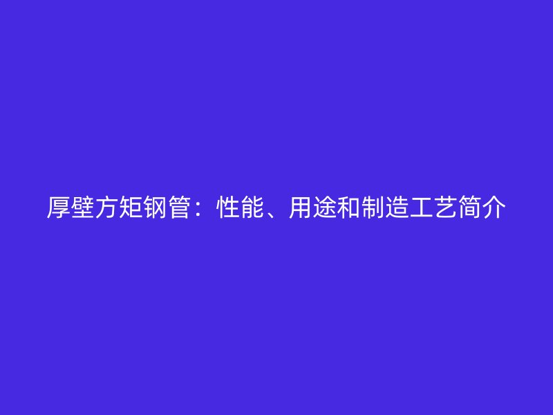 厚壁方矩鋼管：性能、用途和制造工藝簡(jiǎn)介