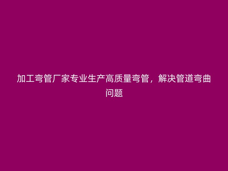 加工彎管廠家專業生產高質量彎管，解決管道彎曲問題