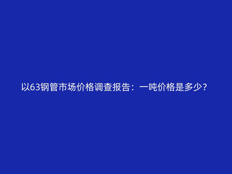 以63鋼管市場價格調(diào)查報告：一噸價格是多少？