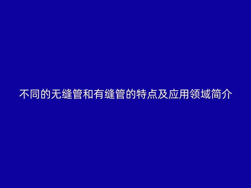 不同的無縫管和有縫管的特點及應用領域簡介