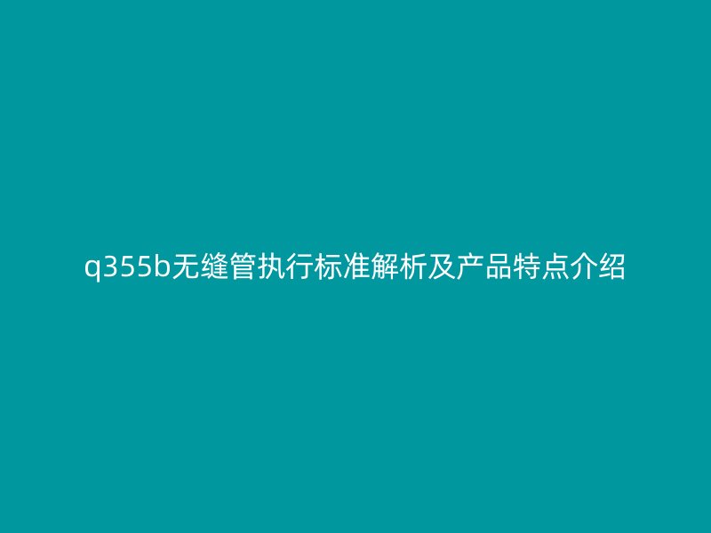 q355b無縫管執行標準解析及產品特點介紹