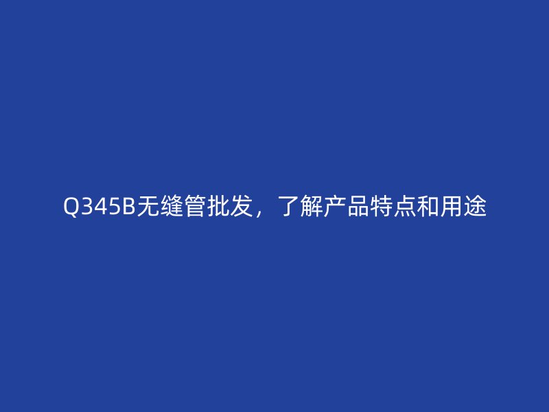 Q345B無縫管批發，了解產品特點和用途