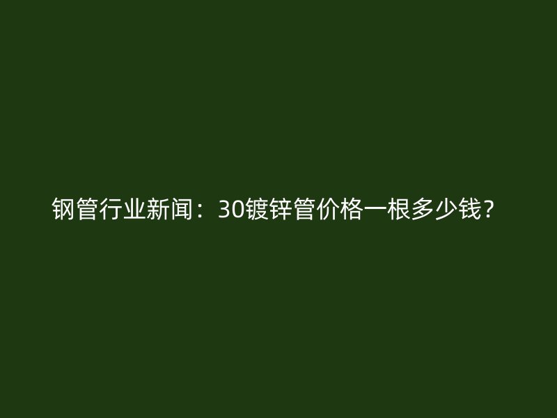 鋼管行業新聞：30鍍鋅管價格一根多少錢？