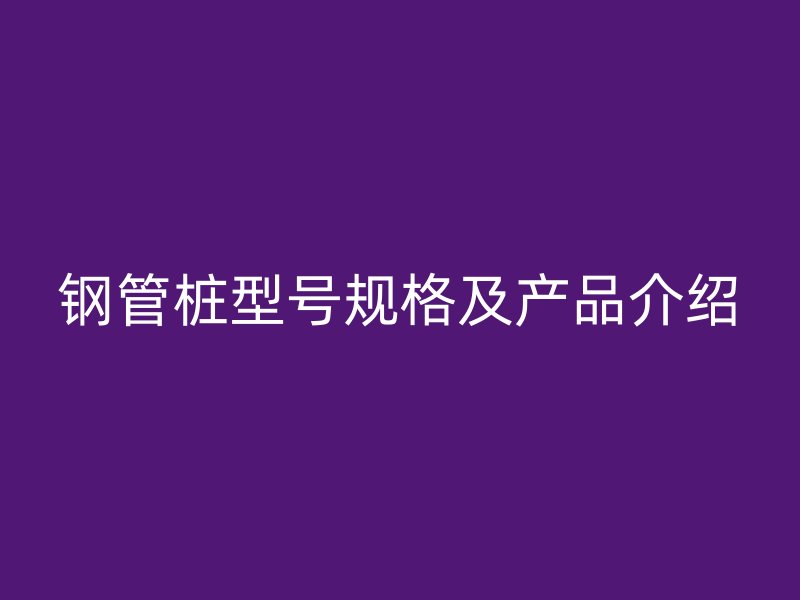 鋼管樁型號規格及產品介紹