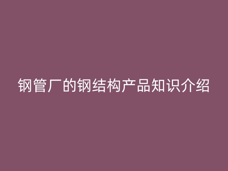 鋼管廠的鋼結(jié)構(gòu)產(chǎn)品知識介紹