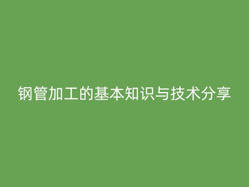 鋼管加工的基本知識與技術分享