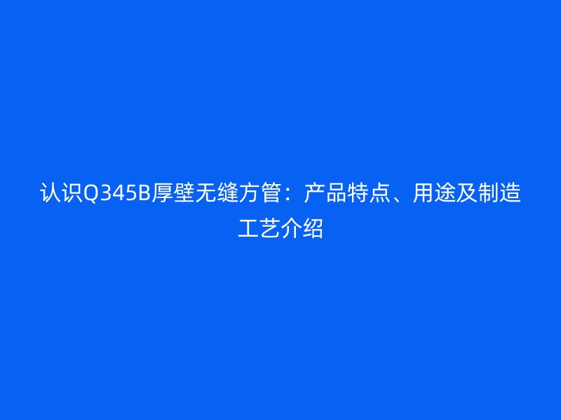 認識Q345B厚壁無縫方管：產品特點、用途及制造工藝介紹