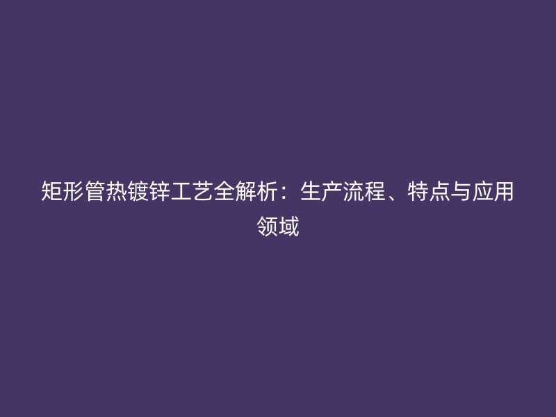 矩形管熱鍍鋅工藝全解析：生產流程、特點與應用領域