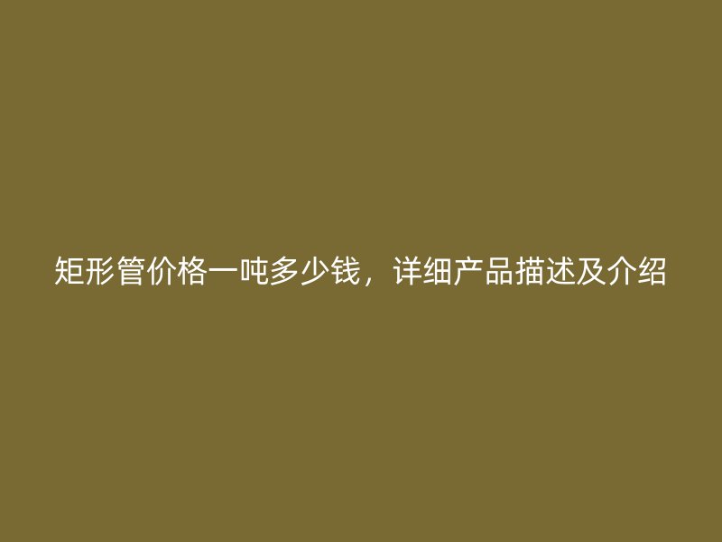 矩形管價格一噸多少錢，詳細產品描述及介紹
