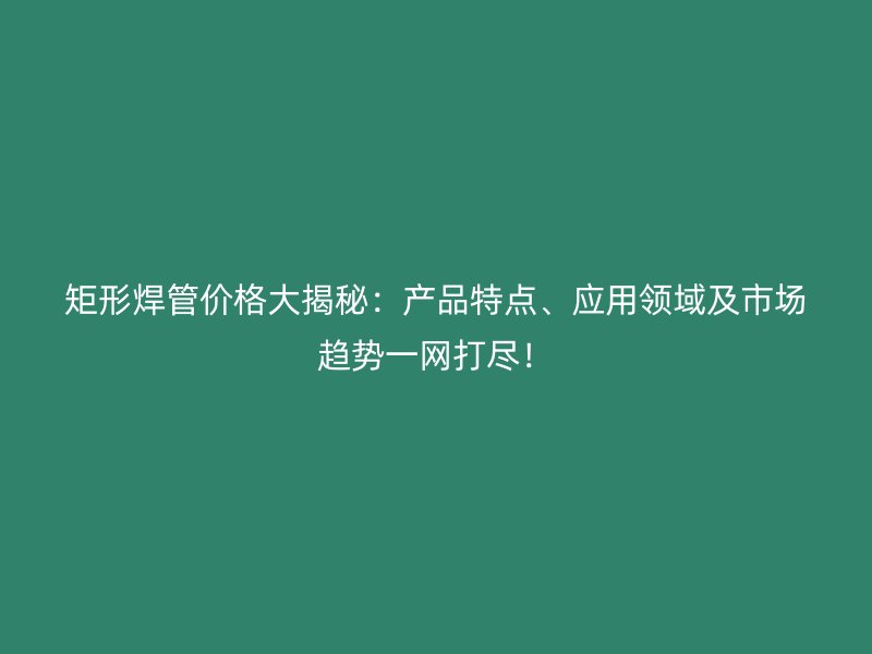 矩形焊管價格大揭秘：產品特點、應用領域及市場趨勢一網打盡！