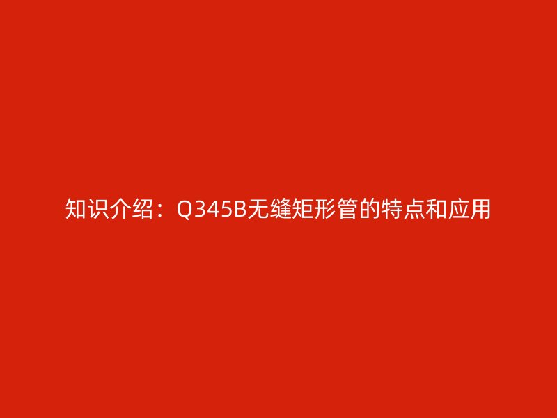 知識(shí)介紹：Q345B無(wú)縫矩形管的特點(diǎn)和應(yīng)用