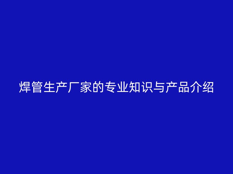 焊管生產廠家的專業知識與產品介紹