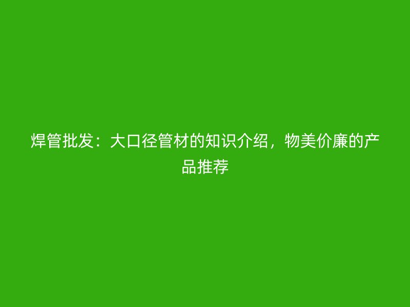焊管批發(fā)：大口徑管材的知識介紹，物美價廉的產品推薦