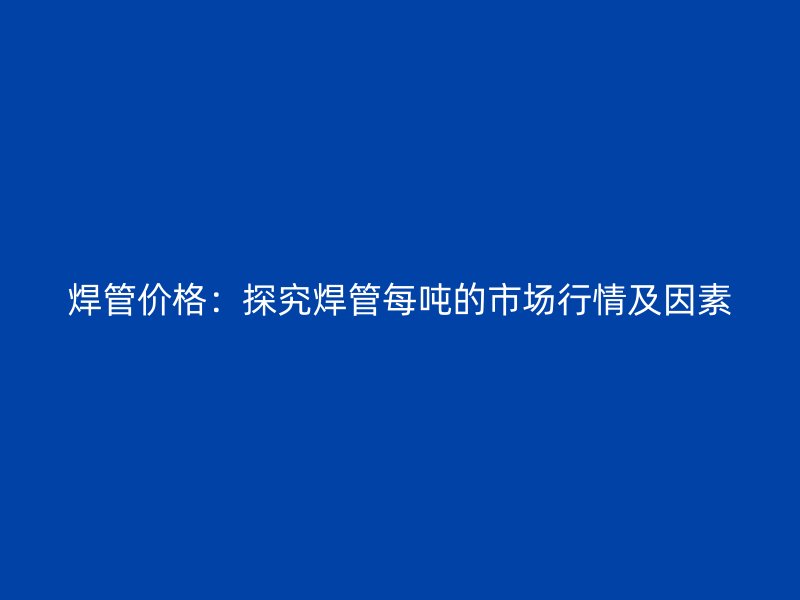 焊管價格：探究焊管每噸的市場行情及因素