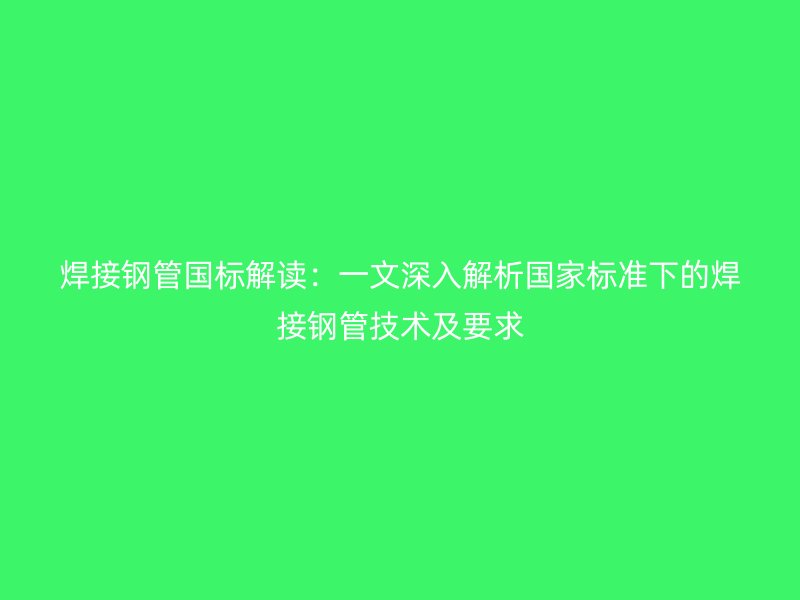 焊接鋼管國(guó)標(biāo)解讀：一文深入解析國(guó)家標(biāo)準(zhǔn)下的焊接鋼管技術(shù)及要求