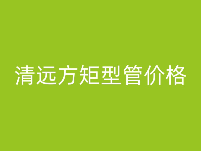 清遠方矩型管價格