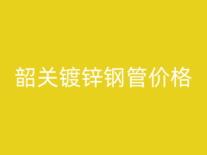 韶關(guān)鍍鋅鋼管價(jià)格
